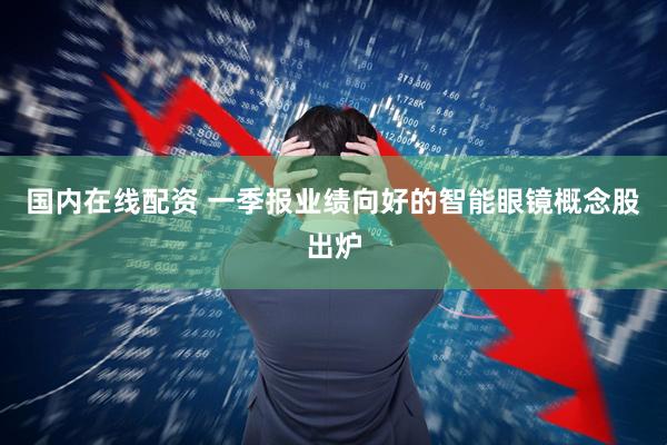 国内在线配资 一季报业绩向好的智能眼镜概念股出炉