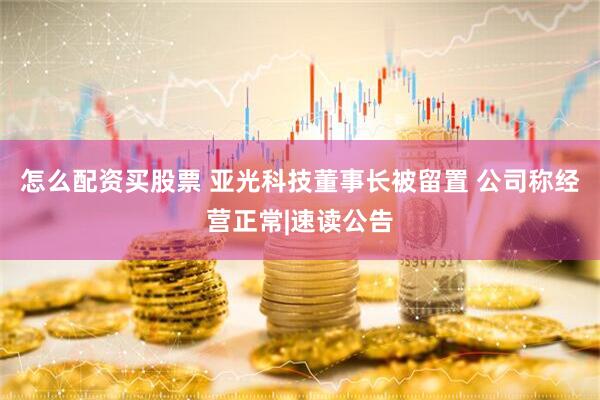 怎么配资买股票 亚光科技董事长被留置 公司称经营正常|速读公告