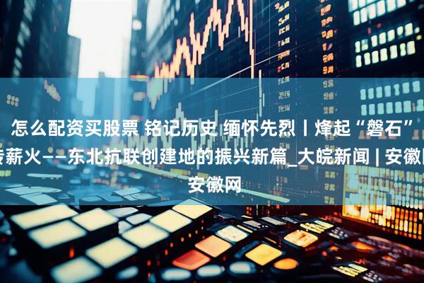 怎么配资买股票 铭记历史 缅怀先烈丨烽起“磐石”传薪火——东北抗联创建地的振兴新篇_大皖新闻 | 安徽网