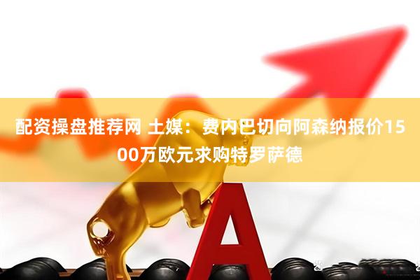 配资操盘推荐网 土媒：费内巴切向阿森纳报价1500万欧元求购特罗萨德