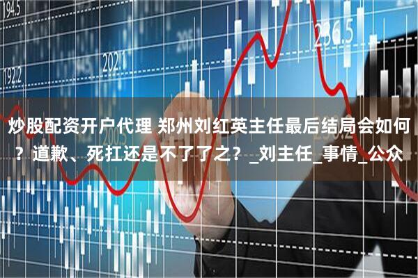 炒股配资开户代理 郑州刘红英主任最后结局会如何？道歉、死扛还是不了了之？_刘主任_事情_公众