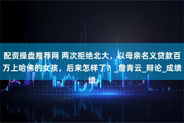 配资操盘推荐网 两次拒绝北大，以母亲名义贷款百万上哈佛的女孩，后来怎样了？_詹青云_辩论_成绩