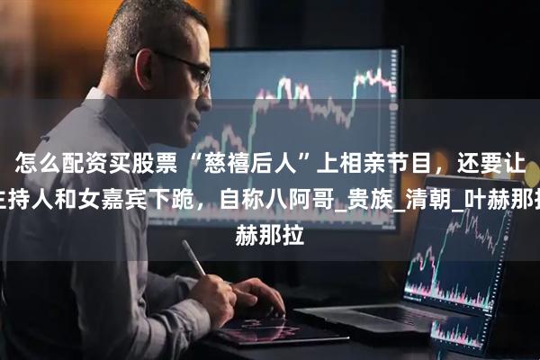 怎么配资买股票 “慈禧后人”上相亲节目，还要让主持人和女嘉宾下跪，自称八阿哥_贵族_清朝_叶赫那拉