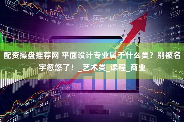 配资操盘推荐网 平面设计专业属于什么类？别被名字忽悠了！_艺术类_课程_商业
