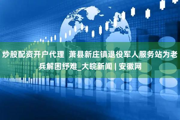 炒股配资开户代理  萧县新庄镇退役军人服务站为老兵解困纾难_大皖新闻 | 安徽网