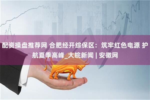 配资操盘推荐网 合肥经开综保区：筑牢红色电源 护航夏季高峰_大皖新闻 | 安徽网