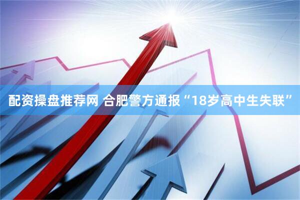 配资操盘推荐网 合肥警方通报“18岁高中生失联”