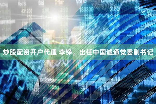 炒股配资开户代理 李铮，出任中国诚通党委副书记
