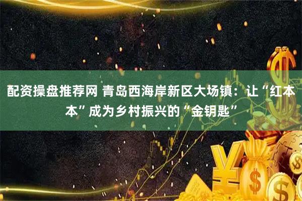 配资操盘推荐网 青岛西海岸新区大场镇：让“红本本”成为乡村振兴的“金钥匙”