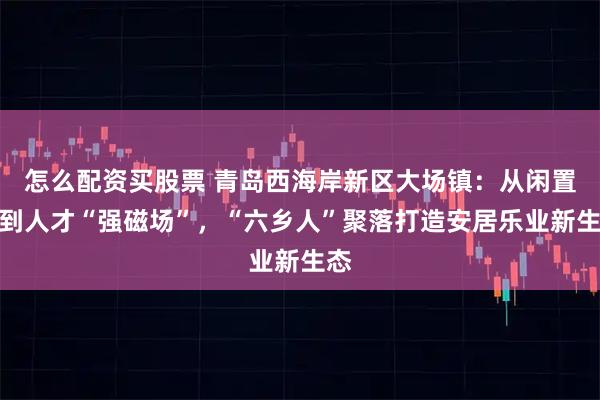 怎么配资买股票 青岛西海岸新区大场镇：从闲置楼到人才“强磁场”，“六乡人”聚落打造安居乐业新生态