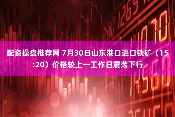 配资操盘推荐网 7月30日山东港口进口铁矿（15:20）价格较上一工作日震荡下行