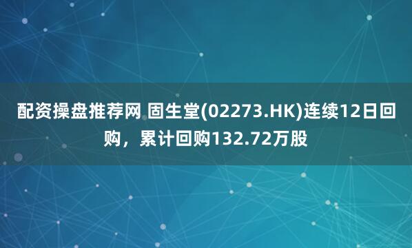 配资操盘推荐网 固生堂(02273.HK)连续12日回购，累计回购132.72万股