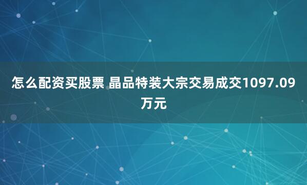 怎么配资买股票 晶品特装大宗交易成交1097.09万元