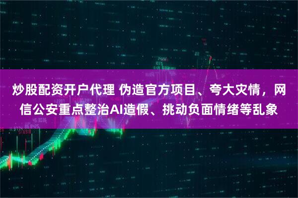炒股配资开户代理 伪造官方项目、夸大灾情，网信公安重点整治AI造假、挑动负面情绪等乱象