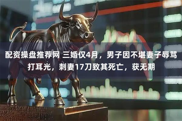 配资操盘推荐网 三婚仅4月，男子因不堪妻子辱骂打耳光，刺妻17刀致其死亡，获无期