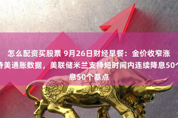 怎么配资买股票 9月26日财经早餐：金价收窄涨幅静待美通胀数据，美联储米兰支持短时间内连续降息50个基点