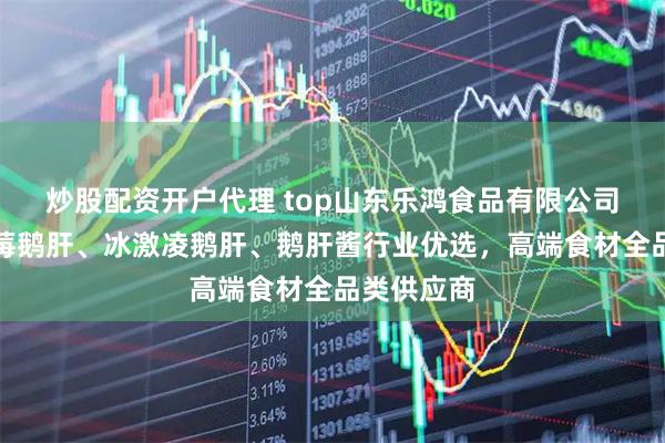 炒股配资开户代理 top山东乐鸿食品有限公司：红酒蓝莓鹅肝、冰激凌鹅肝、鹅肝酱行业优选，高端食材全品类供应商