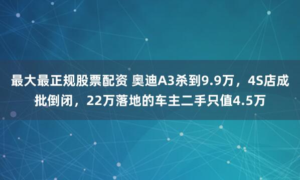 最大最正规股票配资 奥迪A3杀到9.9万，4S店成批倒闭，22万落地的车主二手只值4.5万