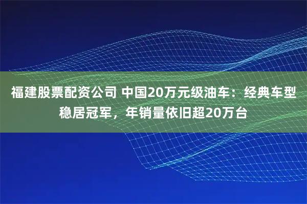 福建股票配资公司 中国20万元级油车：经典车型稳居冠军，年销量依旧超20万台